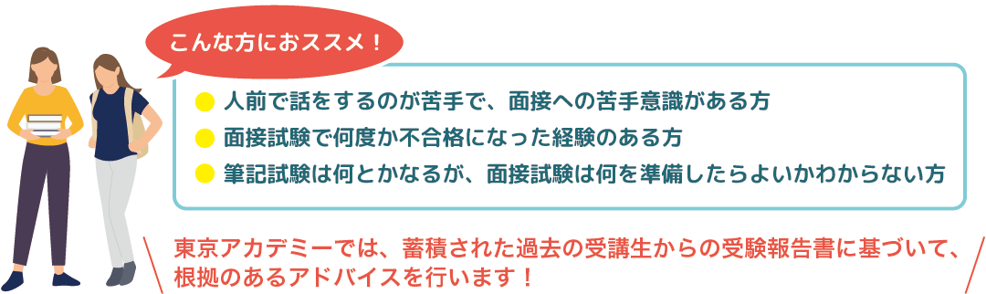 こんな方におススメ！　人前で話をするのが苦手で、面接への苦手意識がある方、面接試験で何度か不合格になった経験のある方、筆記試験は何とかなるが、面接試験は何を準備したらよいかわからない方　東京アカデミーでは、蓄積された過去の受講生からの受験報告書に基づいて、根拠のあるアドバイスを行います！